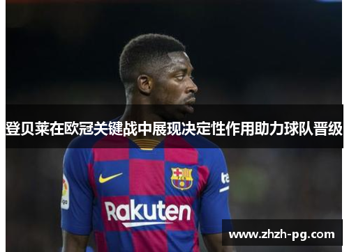 登贝莱在欧冠关键战中展现决定性作用助力球队晋级