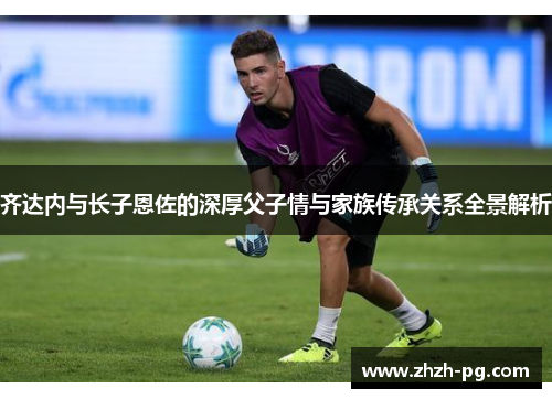 齐达内与长子恩佐的深厚父子情与家族传承关系全景解析