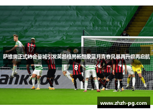 萨维奥正式转会曼城引发英超格局新想象蓝月青春风暴再升级再启航