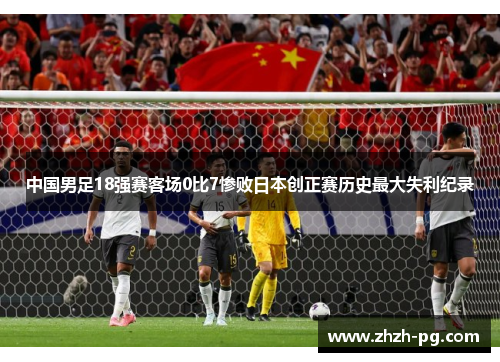 中国男足18强赛客场0比7惨败日本创正赛历史最大失利纪录