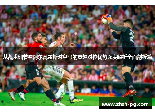 从战术细节看阿尔瓦雷斯对皇马的英超对位优势深度解析全面剖析篇