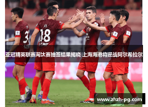 亚冠精英联赛淘汰赛抽签结果揭晓 上海海港将迎战阿尔希拉尔 亚冠精英联赛淘汰赛抽签结果揭晓 上海海港将迎战阿尔希拉尔
