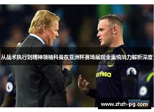 从战术执行到精神领袖科曼在亚洲杯赛场展现全面统治力解析深度